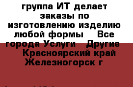 группа ИТ делает заказы по изготовлению изделию любой формы  - Все города Услуги » Другие   . Красноярский край,Железногорск г.